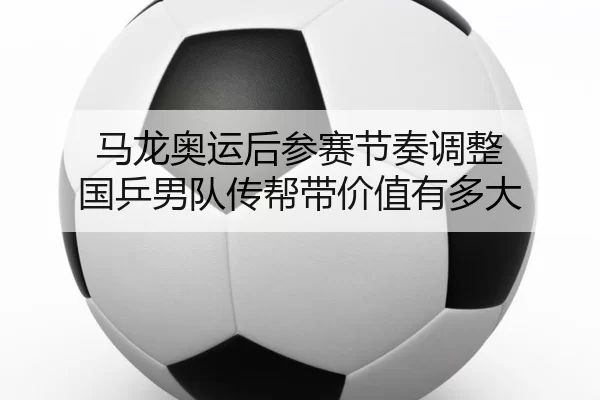 马龙奥运后参赛节奏调整 国乒男队传帮带价值有多大