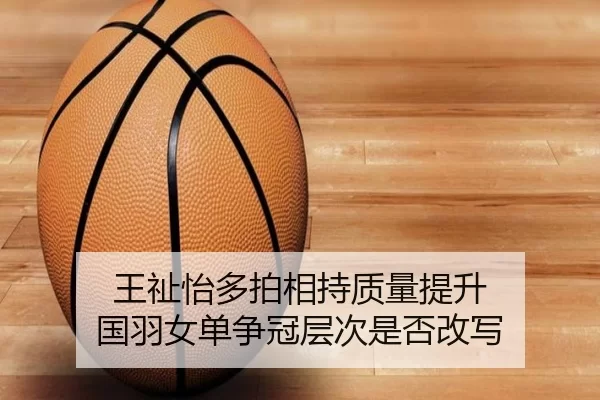 王祉怡多拍相持质量提升 国羽女单争冠层次是否改写