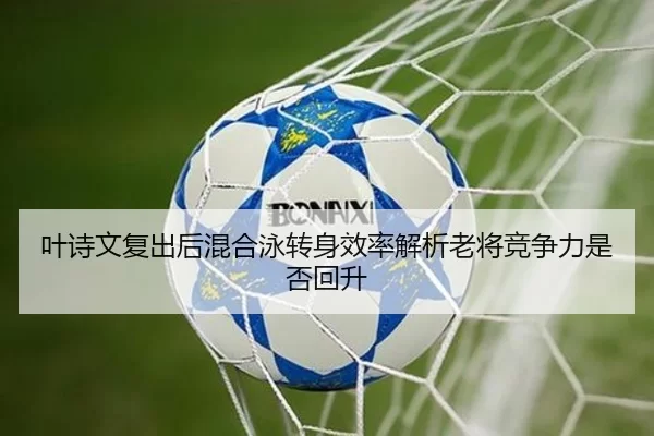 叶诗文复出后混合泳转身效率解析老将竞争力是否回升