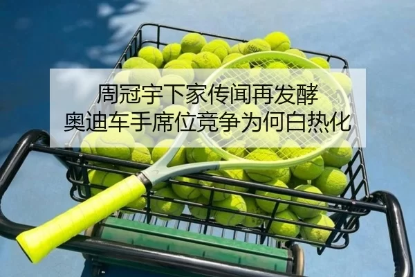 周冠宇下家传闻再发酵 奥迪车手席位竞争为何白热化